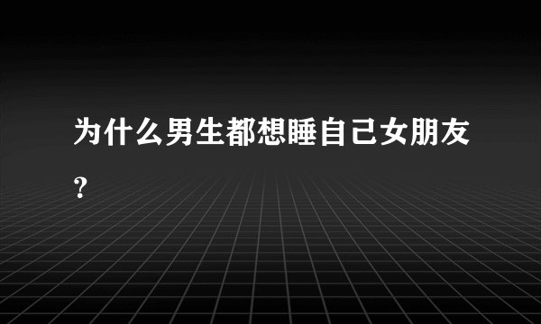 为什么男生都想睡自己女朋友？