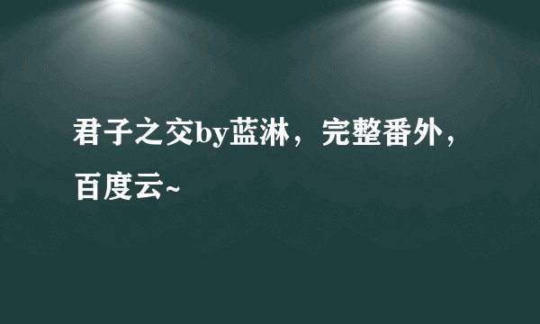 君子之交by蓝淋，完整番外，百度云~