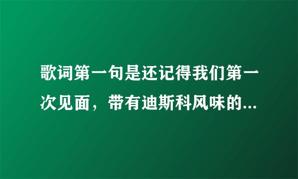 歌词第一句是还记得我们第一次见面，带有迪斯科风味的是什么歌曲啊，是女生唱的