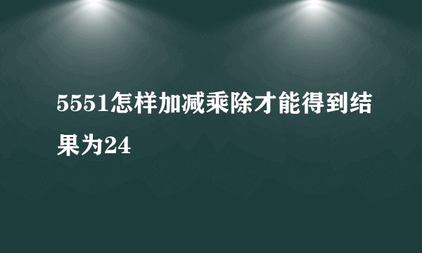 5551怎样加减乘除才能得到结果为24