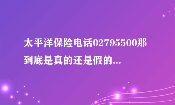 太平洋保险电话02795500那到底是真的还是假的,谁知道答案?今天我也接到电话了!