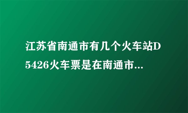 江苏省南通市有几个火车站D5426火车票是在南通市哪个火车站上车？