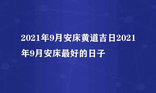 2021年9月安床黄道吉日2021年9月安床最好的日子