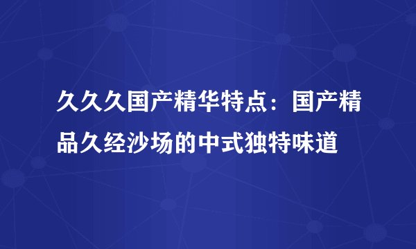 久久久国产精华特点：国产精品久经沙场的中式独特味道