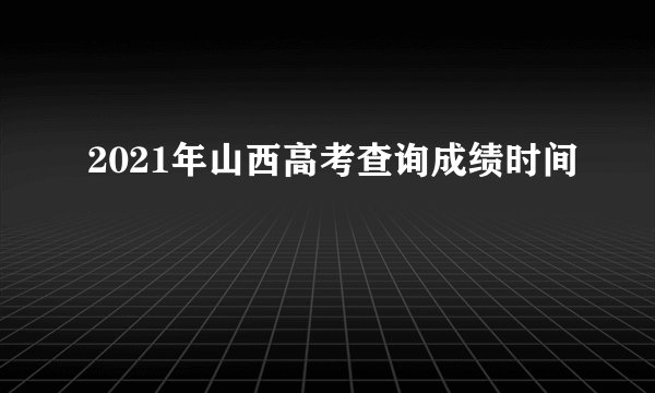 2021年山西高考查询成绩时间