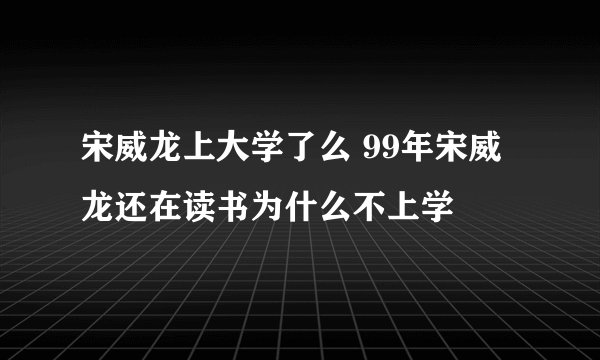 宋威龙上大学了么 99年宋威龙还在读书为什么不上学