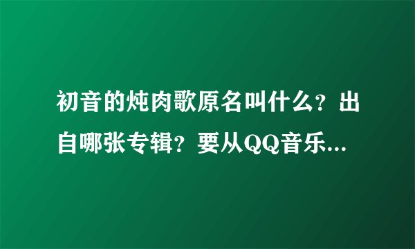 初音的炖肉歌原名叫什么？出自哪张专辑？要从QQ音乐里找的到！急急急急急！！！！！！！！！！！！！！