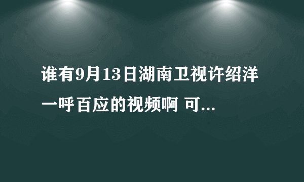 谁有9月13日湖南卫视许绍洋 一呼百应的视频啊 可以告诉我么。谢谢！！！