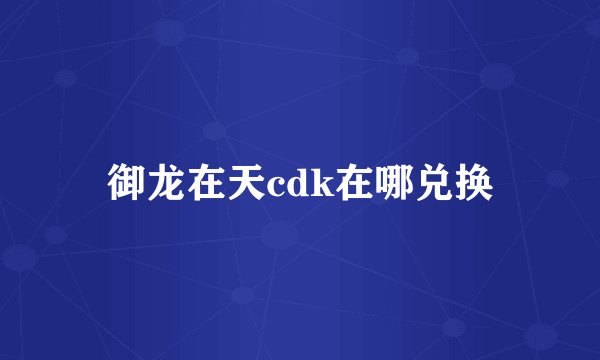 御龙在天cdk在哪兑换