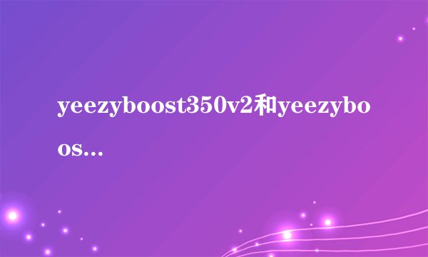 yeezyboost350v2和yeezyboost350的区别