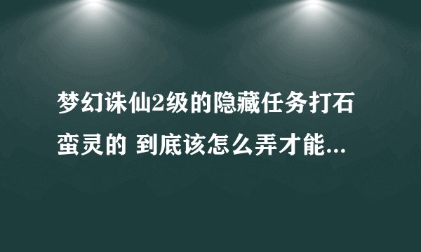 梦幻诛仙2级的隐藏任务打石蛮灵的 到底该怎么弄才能得菜刀兔宝宝袋