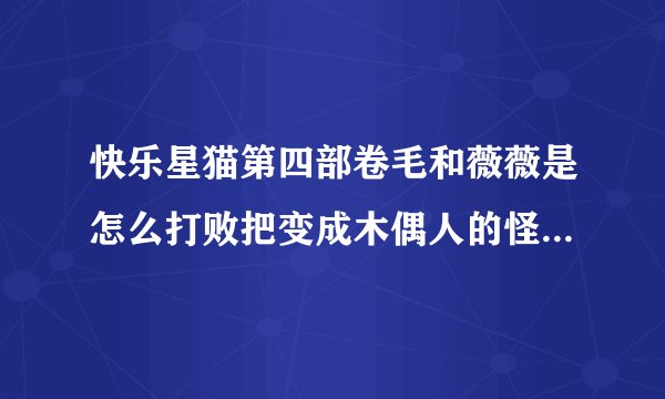 快乐星猫第四部卷毛和薇薇是怎么打败把变成木偶人的怪物打败的？