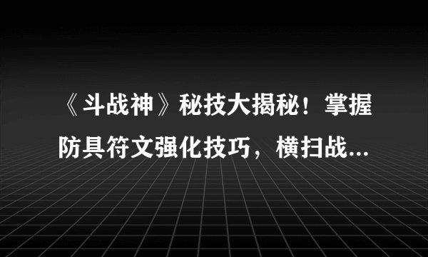 《斗战神》秘技大揭秘！掌握防具符文强化技巧，横扫战场无敌战神之路！