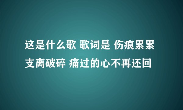 这是什么歌 歌词是 伤痕累累 支离破碎 痛过的心不再还回