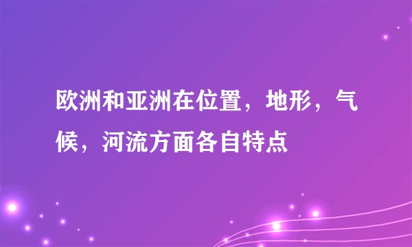 欧洲和亚洲在位置，地形，气候，河流方面各自特点