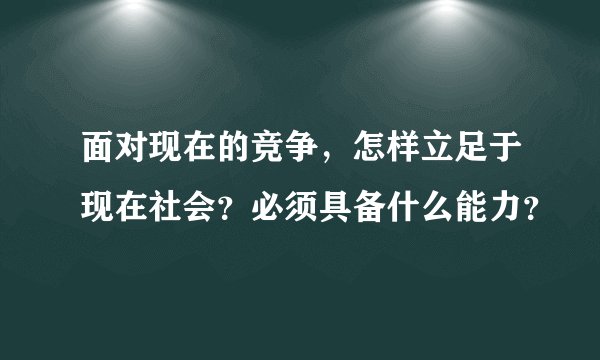 面对现在的竞争，怎样立足于现在社会？必须具备什么能力？