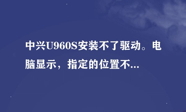 中兴U960S安装不了驱动。电脑显示，指定的位置不包含有关硬件信息,怎么强行安装驱动?