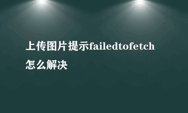 上传图片提示failedtofetch怎么解决