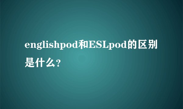 englishpod和ESLpod的区别是什么？