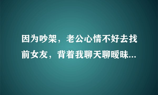 因为吵架，老公心情不好去找前女友，背着我聊天聊暧昧然后又跟她开房，被我发现他没有认错的态度？