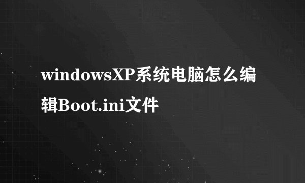 windowsXP系统电脑怎么编辑Boot.ini文件
