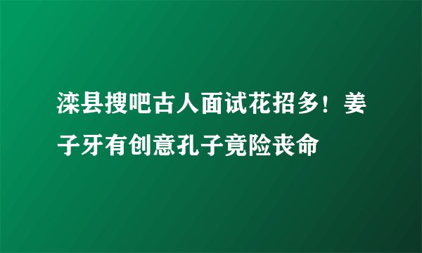 滦县搜吧古人面试花招多！姜子牙有创意孔子竟险丧命