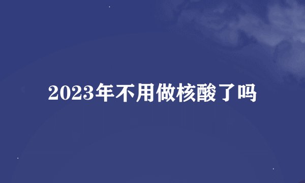 2023年不用做核酸了吗