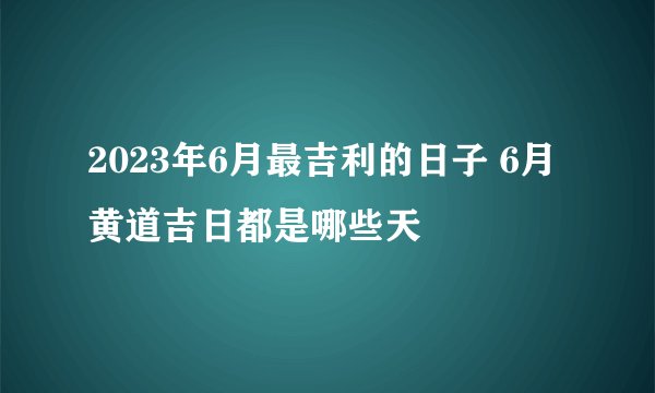 2023年6月最吉利的日子 6月黄道吉日都是哪些天