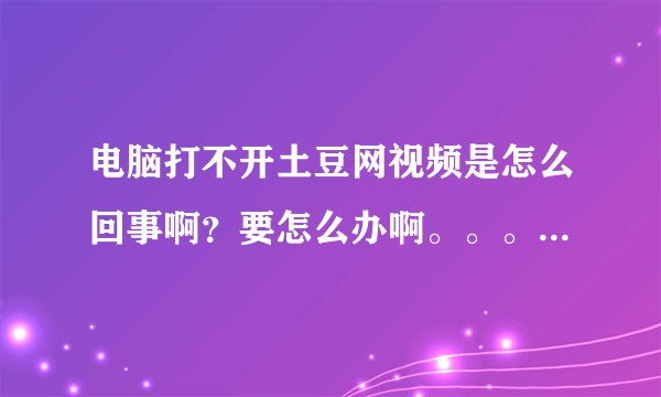 电脑打不开土豆网视频是怎么回事啊？要怎么办啊。。。。求高手帮忙