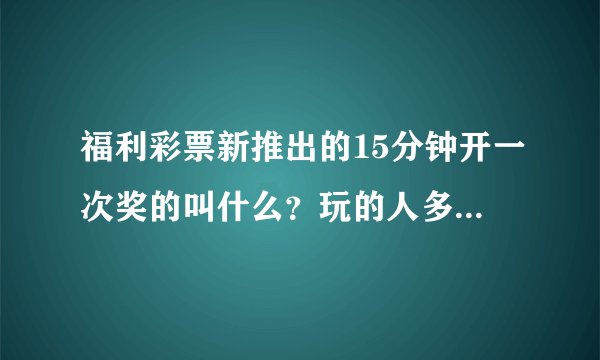 福利彩票新推出的15分钟开一次奖的叫什么？玩的人多吗?请了解行情的人说说