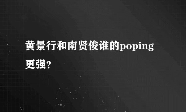 黄景行和南贤俊谁的poping更强？