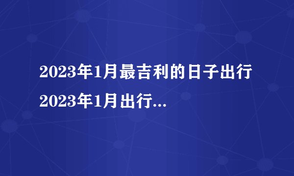 2023年1月最吉利的日子出行 2023年1月出行黄道吉日一览表?