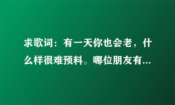 求歌词：有一天你也会老，什么样很难预料。哪位朋友有歌词？或者知道原唱也可以。