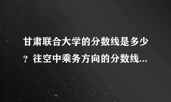 甘肃联合大学的分数线是多少？往空中乘务方向的分数线是多少？