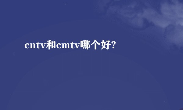 cntv和cmtv哪个好?