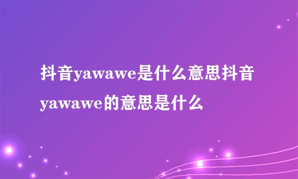 抖音yawawe是什么意思抖音yawawe的意思是什么