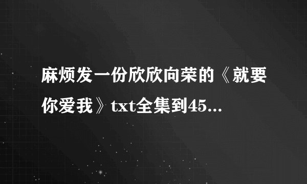 麻烦发一份欣欣向荣的《就要你爱我》txt全集到45281932@qq.com.谢谢