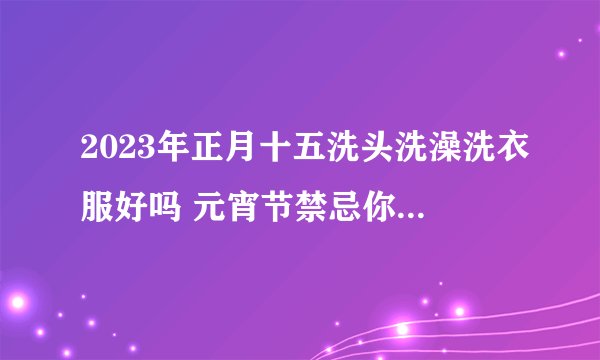 2023年正月十五洗头洗澡洗衣服好吗 元宵节禁忌你知道多少？