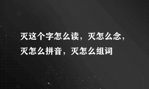 灭这个字怎么读，灭怎么念，灭怎么拼音，灭怎么组词