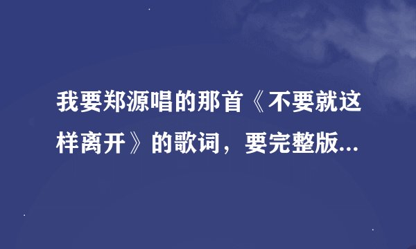 我要郑源唱的那首《不要就这样离开》的歌词，要完整版的， 急求