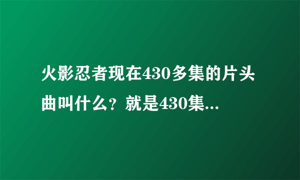 火影忍者现在430多集的片头曲叫什么？就是430集 跪求各位啦~~~~~~~
