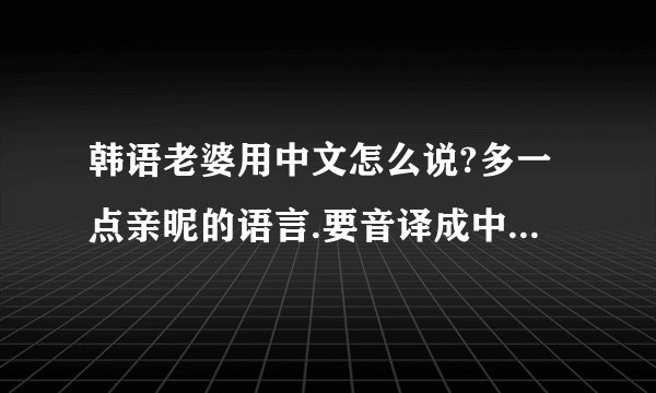 韩语老婆用中文怎么说?多一点亲昵的语言.要音译成中文啊.谢谢