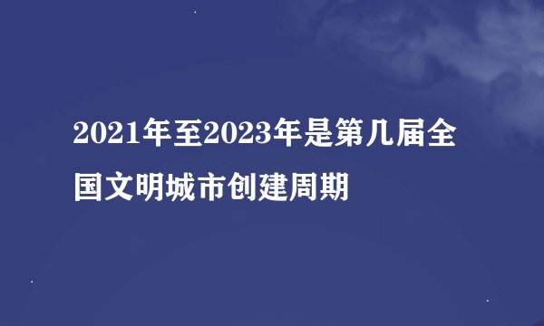2021年至2023年是第几届全国文明城市创建周期