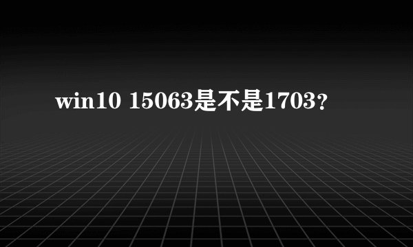 win10 15063是不是1703？