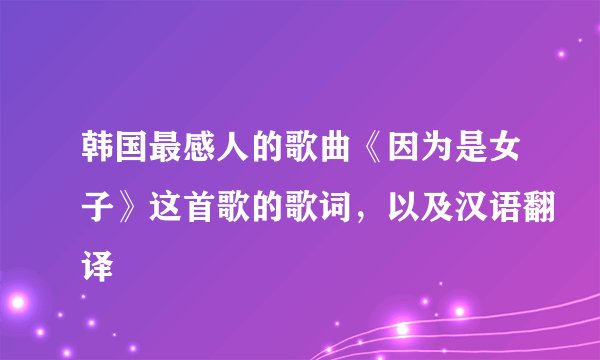 韩国最感人的歌曲《因为是女子》这首歌的歌词，以及汉语翻译