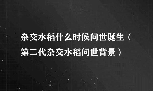 杂交水稻什么时候问世诞生（第二代杂交水稻问世背景）