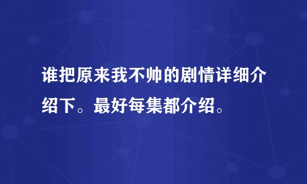 谁把原来我不帅的剧情详细介绍下。最好每集都介绍。