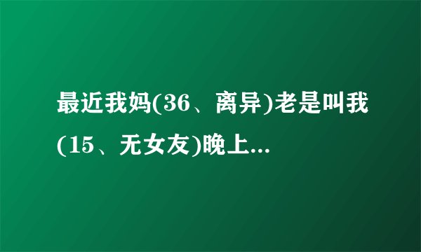 最近我妈(36、离异)老是叫我(15、无女友)晚上陪她睡觉，当然我们并没做什么，她有时伤心哭泣的时候，会...