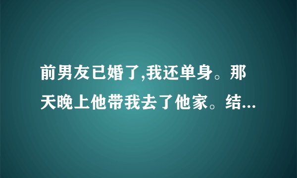 前男友已婚了,我还单身。那天晚上他带我去了他家。结果我们做了不该做的事情...