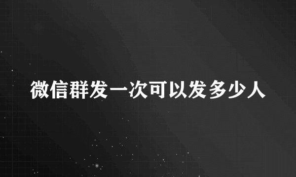 微信群发一次可以发多少人
